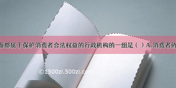 单选题下面都属于保护消费者合法权益的行政机构的一组是（）A.消费者协会 工商管