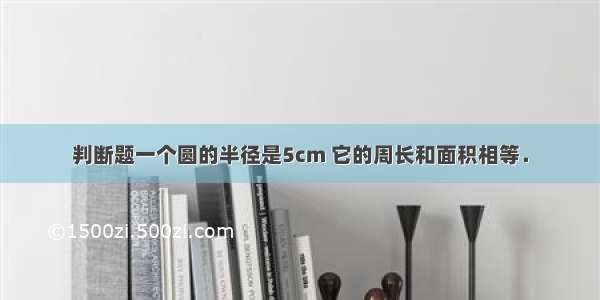 判断题一个圆的半径是5cm 它的周长和面积相等．