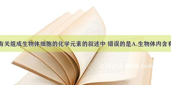 单选题下列有关组成生物体细胞的化学元素的叙述中 错误的是A.生物体内含有的元素都是