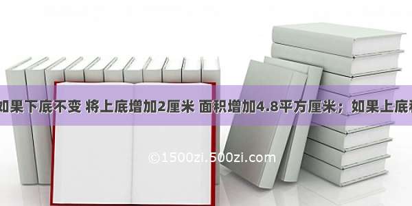 一个梯形 如果下底不变 将上底增加2厘米 面积增加4.8平方厘米；如果上底和下底不变