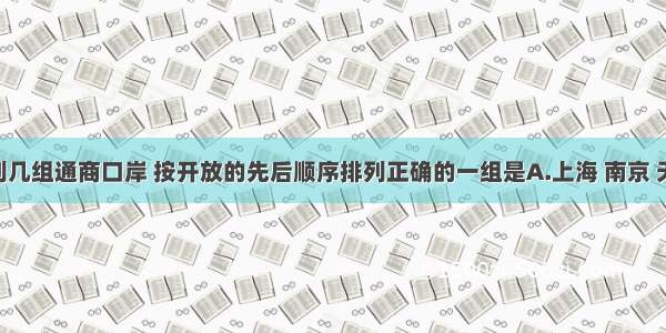单选题下列几组通商口岸 按开放的先后顺序排列正确的一组是A.上海 南京 天津 苏州B.
