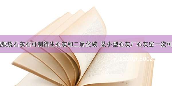 工业上 高温煅烧石灰石可制得生石灰和二氧化碳．某小型石灰厂石灰窑一次可投原料石灰