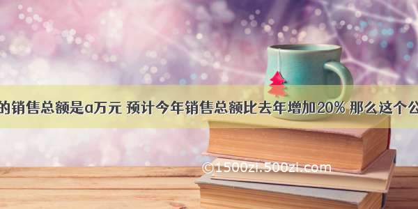 某公司去年的销售总额是a万元 预计今年销售总额比去年增加20% 那么这个公司今年的销