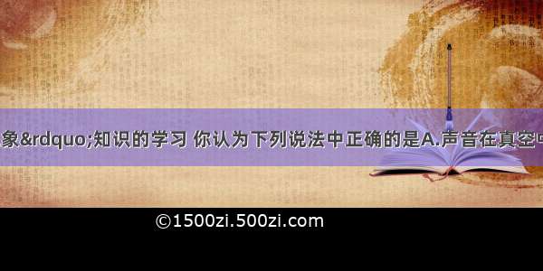 通过“声现象”知识的学习 你认为下列说法中正确的是A.声音在真空中传播的速度最大 