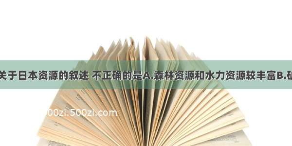 单选题下列关于日本资源的叙述 不正确的是A.森林资源和水力资源较丰富B.矿产资源丰富