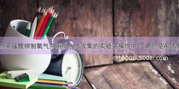 实验室用加热高锰酸钾制氧气并用排水法收集的实验室操作中 正确的是A.试管内可尽量多