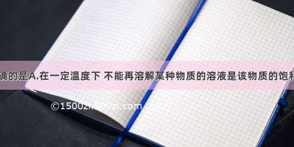 下列说法正确的是A.在一定温度下 不能再溶解某种物质的溶液是该物质的饱和溶液B.在一