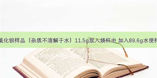 取含杂质的氯化钡样品（杂质不溶解于水）11.5g放入烧杯中 加入89.6g水使样品中的氯化