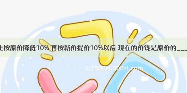 一种商品先按原价降低10% 再按新价提价10%以后 现在的价钱是原价的________%．