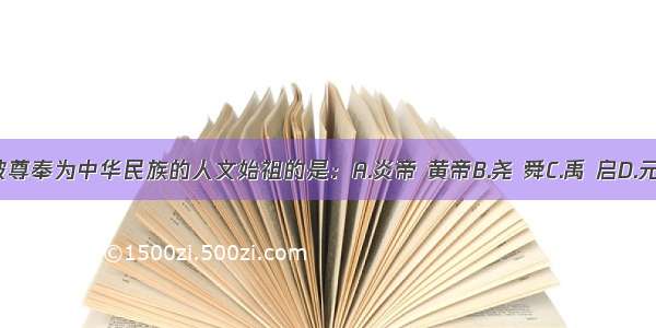 单选题被尊奉为中华民族的人文始祖的是：A.炎帝 黄帝B.尧 舜C.禹 启D.元谋人 北