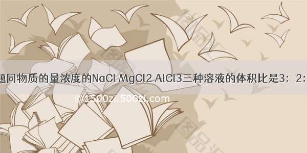 单选题同物质的量浓度的NaCl MgCl2 AlCl3三种溶液的体积比是3：2：1 则