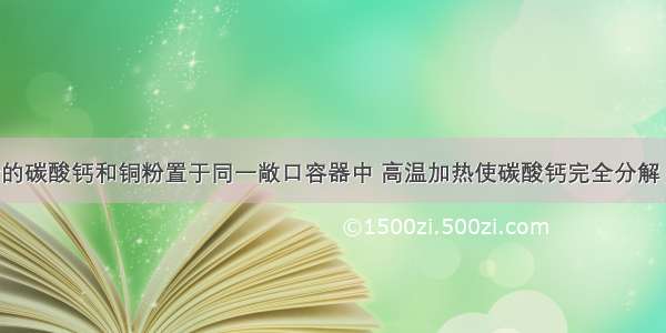 将一定质量的碳酸钙和铜粉置于同一敞口容器中 高温加热使碳酸钙完全分解 铜完全被氧