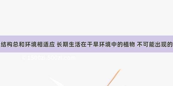 生物的形态结构总和环境相适应 长期生活在干旱环境中的植物 不可能出现的特征是A.气