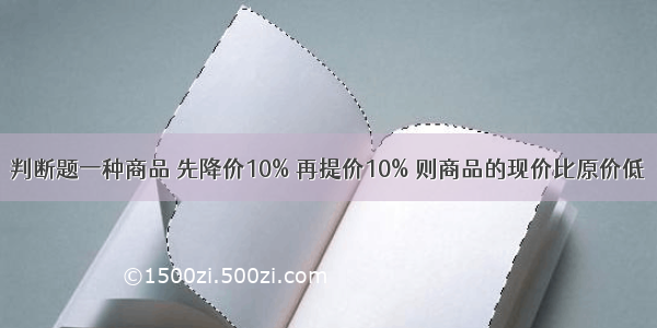 判断题一种商品 先降价10% 再提价10% 则商品的现价比原价低．