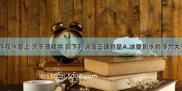 如图 冰漂浮在水面上 沉于酒精中 则下列说法正确的是A.冰受到水的浮力大于冰的重力