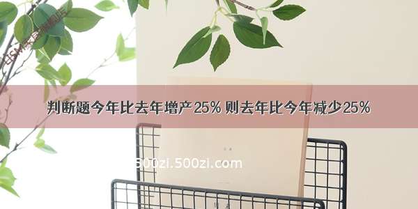 判断题今年比去年增产25% 则去年比今年减少25%．