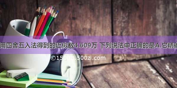 单选题对于用四舍五入法得到的近似数4.609万 下列说法中正确的是A.它精确到千分位B