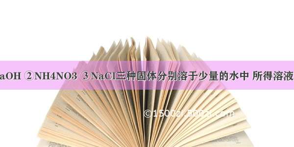 把适量的①NaOH ②NH4NO3 ③NaCl三种固体分别溶于少量的水中 所得溶液温度较低的是