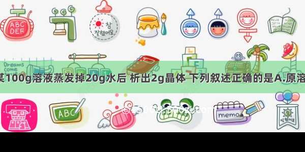 在50℃时 某100g溶液蒸发掉20g水后 析出2g晶体 下列叙述正确的是A.原溶液一定是饱