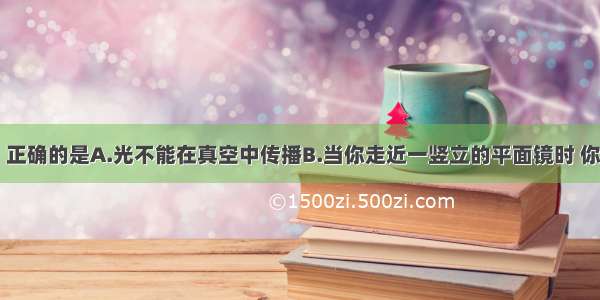 下列说法中 正确的是A.光不能在真空中传播B.当你走近一竖立的平面镜时 你通过平面镜