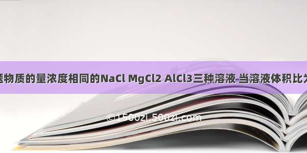 单选题物质的量浓度相同的NaCl MgCl2 AlCl3三种溶液 当溶液体积比为3：2