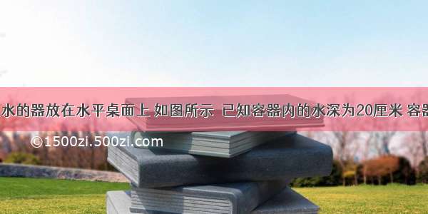 内装500克水的器放在水平桌面上 如图所示．已知容器内的水深为20厘米 容器的底面积