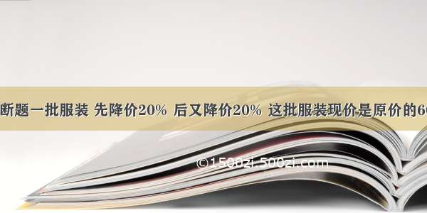 判断题一批服装 先降价20% 后又降价20% 这批服装现价是原价的60%