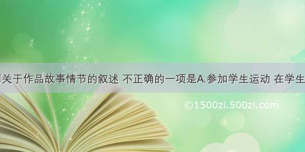 单选题下列关于作品故事情节的叙述 不正确的一项是A.参加学生运动 在学生联合会开过