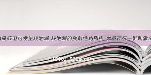 3月 日本福岛核电站发生核泄漏 核泄漏的放射性物质中 大量存在一种叫做&ldquo;碘-