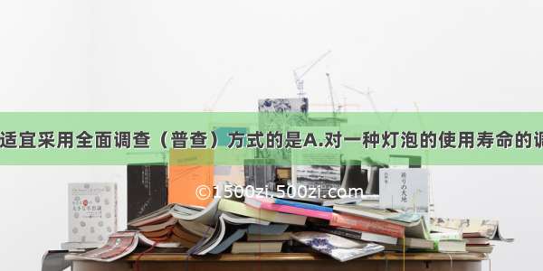 下列调查中 适宜采用全面调查（普查）方式的是A.对一种灯泡的使用寿命的调查B.对每天