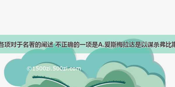 单选题下列各项对于名著的阐述 不正确的一项是A.爱斯梅拉达是以谋杀弗比斯的罪名被判