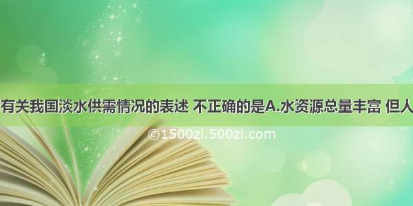 单选题下列有关我国淡水供需情况的表述 不正确的是A.水资源总量丰富 但人均水资源量