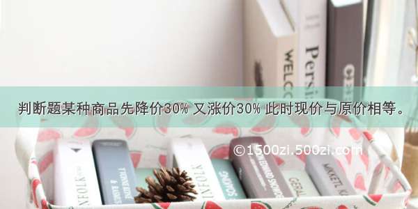 判断题某种商品先降价30% 又涨价30% 此时现价与原价相等。