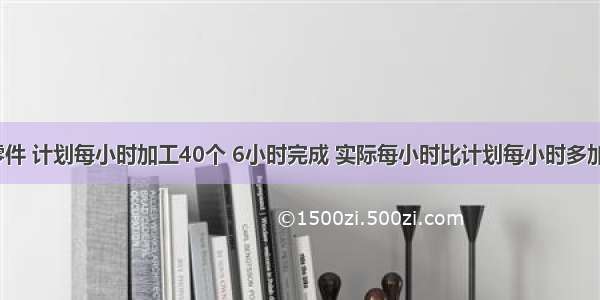 加工一批零件 计划每小时加工40个 6小时完成 实际每小时比计划每小时多加工20% 实