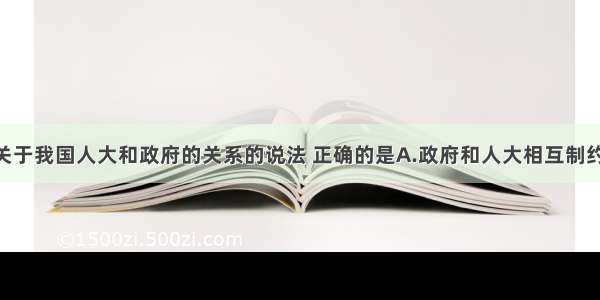 单选题下列关于我国人大和政府的关系的说法 正确的是A.政府和人大相互制约 相互监督B.