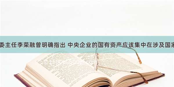 单选题国资委主任李荣融曾明确指出 中央企业的国有资产应该集中在涉及国家安全以及国