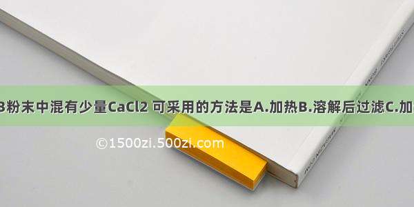 为除去CaCO3粉末中混有少量CaCl2 可采用的方法是A.加热B.溶解后过滤C.加适量稀盐酸D.