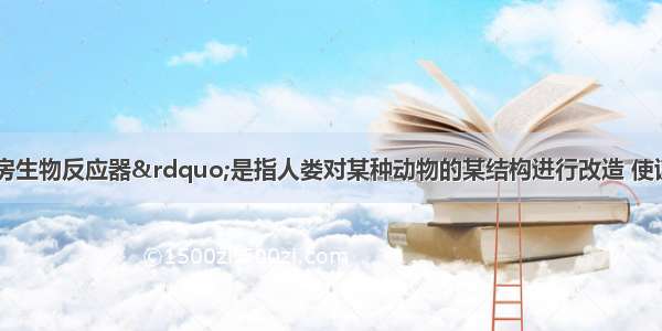 单选题“乳房生物反应器”是指人娄对某种动物的某结构进行改造 使该动物的乳房产生和