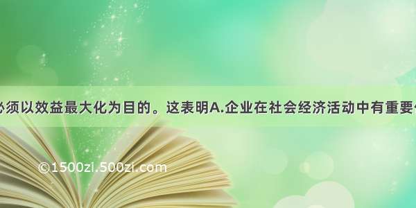 单选题企业必须以效益最大化为目的。这表明A.企业在社会经济活动中有重要作用B.企业是