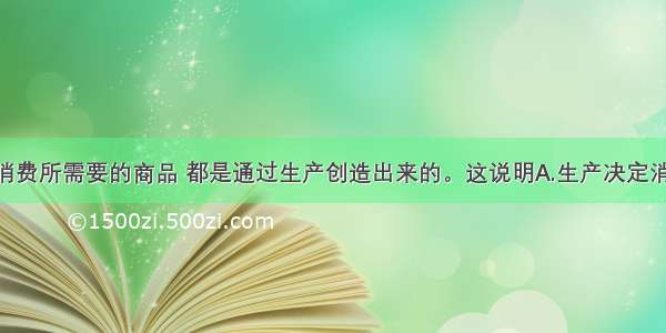 单选题家庭消费所需要的商品 都是通过生产创造出来的。这说明A.生产决定消费 没有生产