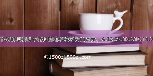 该企业准予从销项税额中抵扣的进项税额为( )万元。A.13.7B.13.91C.14.32D.14.76