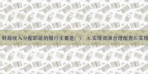 下列各项中 财政收入分配职能的履行主要是( )。A.实现资源合理配置B.实现收入分配的