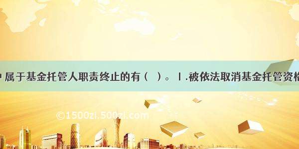 下列情形中 属于基金托管人职责终止的有（ ）。Ⅰ.被依法取消基金托管资格Ⅱ.被基金