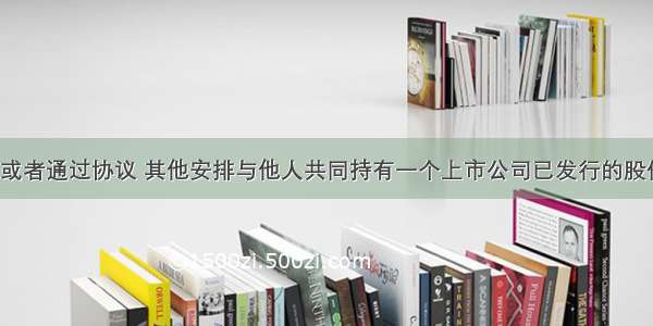 投资者持有或者通过协议 其他安排与他人共同持有一个上市公司已发行的股份达到5%后 