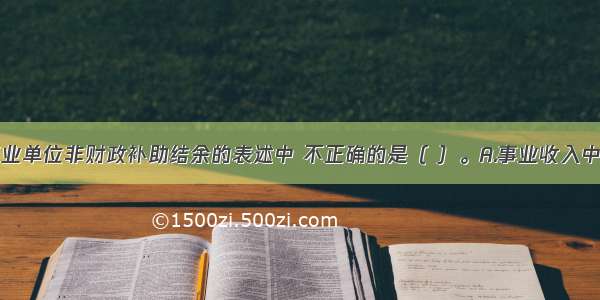 下列关于事业单位非财政补助结余的表述中 不正确的是（ ）。A.事业收入中的非专项资