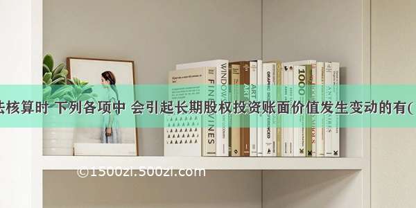 采用权益法核算时 下列各项中 会引起长期股权投资账面价值发生变动的有( )。A.收到