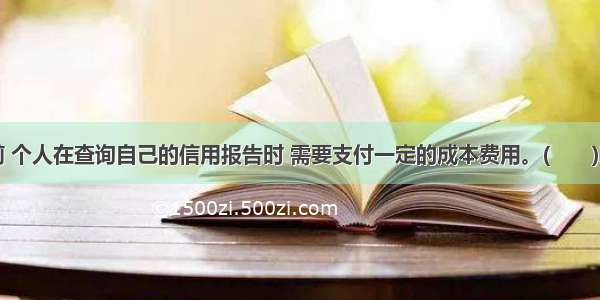 目前 个人在查询自己的信用报告时 需要支付一定的成本费用。(　　)对错