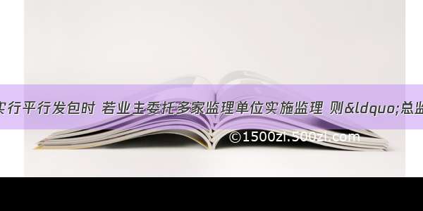 建设工程施工实行平行发包时 若业主委托多家监理单位实施监理 则“总监理工程师单位