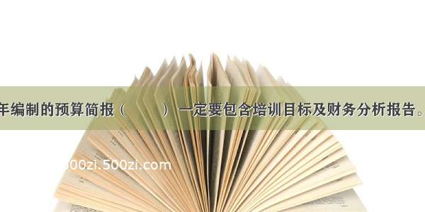 培训部门每年编制的预算简报（　　） 一定要包含培训目标及财务分析报告。A.内容应真