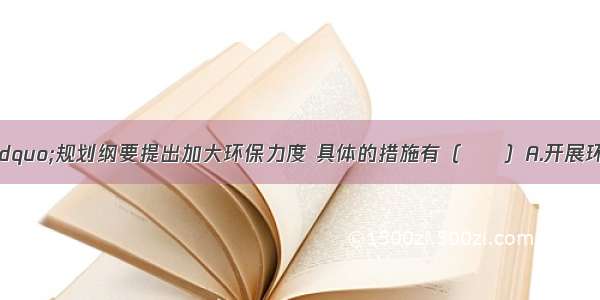 “十一五”规划纲要提出加大环保力度 具体的措施有（　　）A.开展环保绩效考核 环境